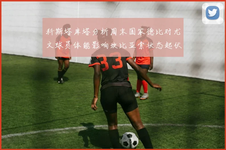 科斯塔库塔分析周末国家德比对尤文球员体能影响坎比亚索状态起伏不定