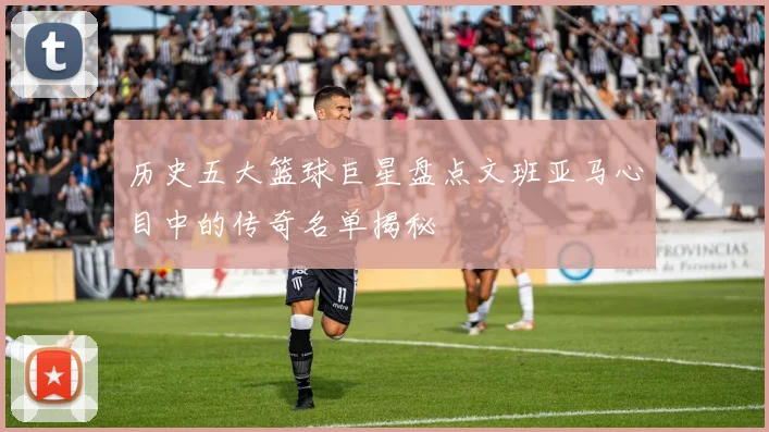 历史五大篮球巨星盘点文班亚马心目中的传奇名单揭秘