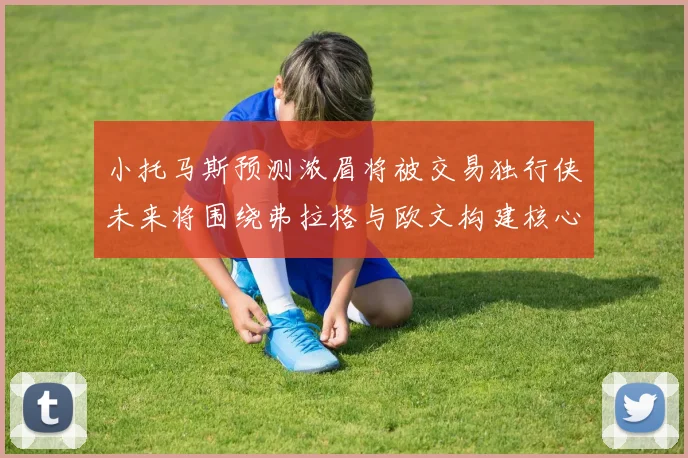 小托马斯预测浓眉将被交易独行侠未来将围绕弗拉格与欧文构建核心阵容