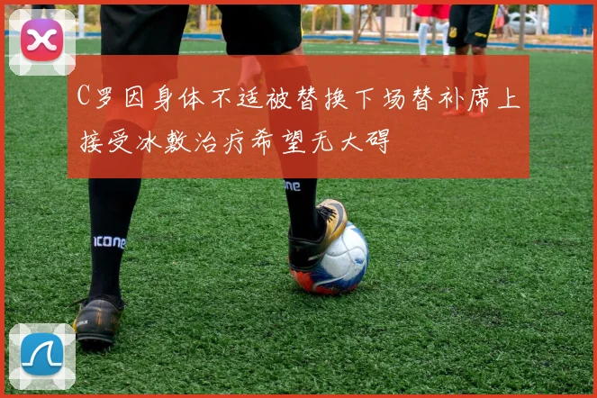 C罗因身体不适被替换下场替补席上接受冰敷治疗希望无大碍