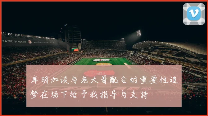 库明加谈与老大哥配合的重要性追梦在场下给予我指导与支持