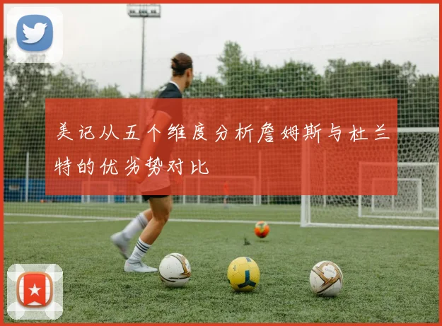 美记从五个维度分析詹姆斯与杜兰特的优劣势对比