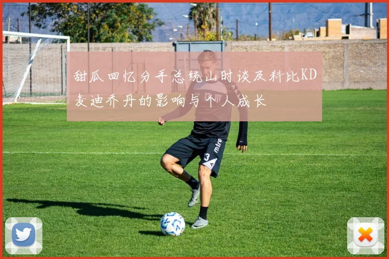 甜瓜回忆分手总统山时谈及科比KD麦迪乔丹的影响与个人成长