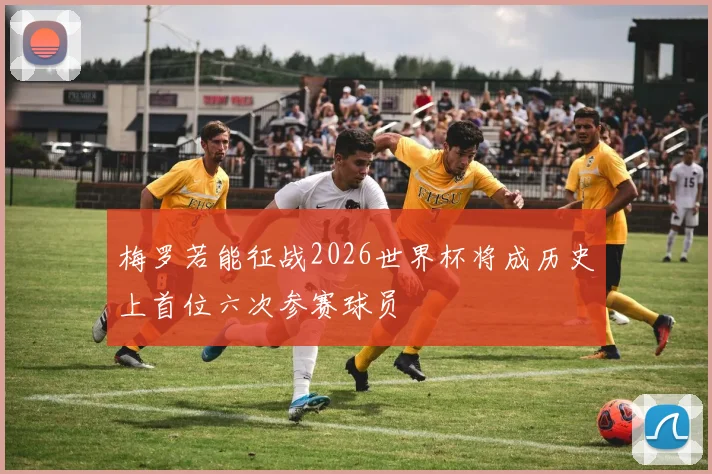 梅罗若能征战2026世界杯将成历史上首位六次参赛球员