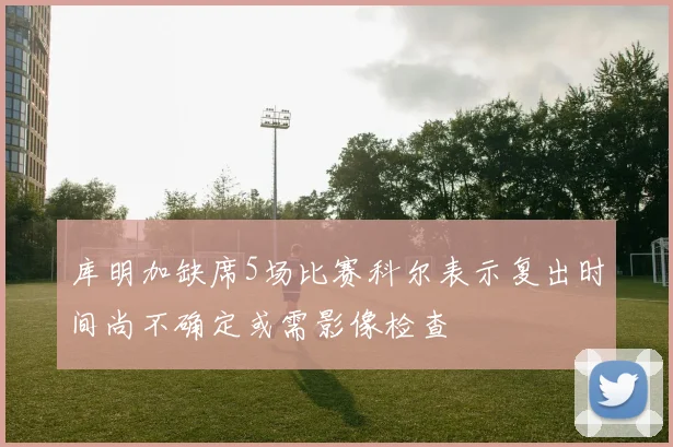 库明加缺席5场比赛科尔表示复出时间尚不确定或需影像检查