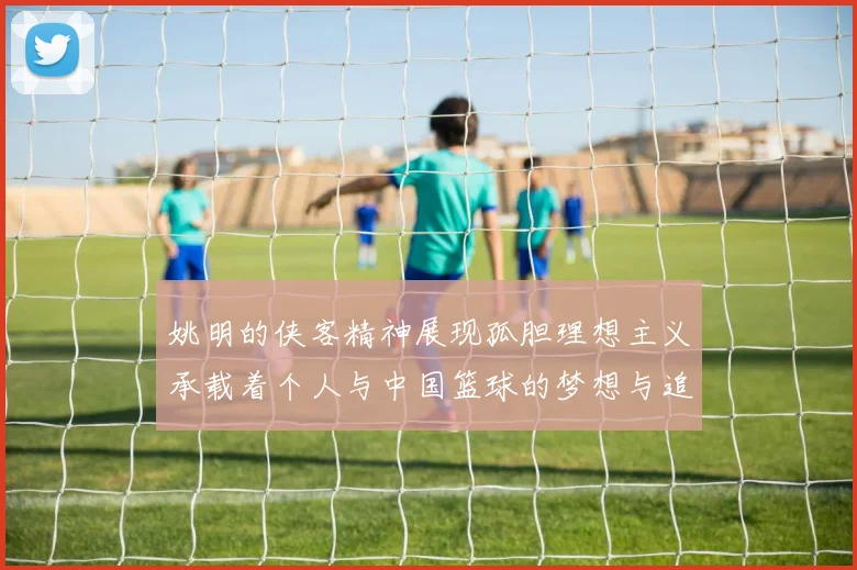 姚明的侠客精神展现孤胆理想主义承载着个人与中国篮球的梦想与追求