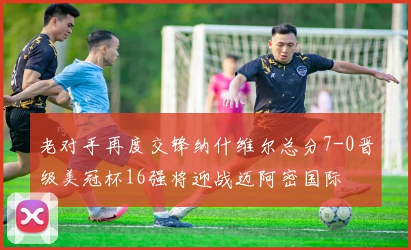 老对手再度交锋纳什维尔总分7-0晋级美冠杯16强将迎战迈阿密国际