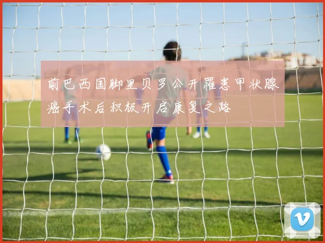 前巴西国脚里贝罗公开罹患甲状腺癌手术后积极开启康复之路