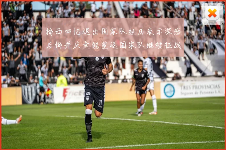 梅西回忆退出国家队经历表示深感后悔并庆幸能重返国家队继续征战