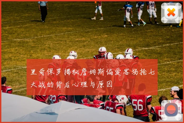 里奇保罗揭秘詹姆斯偏爱客场抢七大战的背后心理与原因