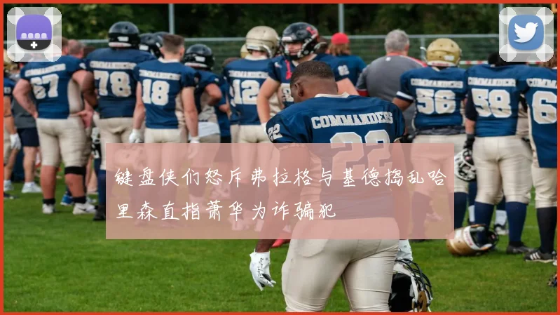 键盘侠们怒斥弗拉格与基德捣乱哈里森直指萧华为诈骗犯