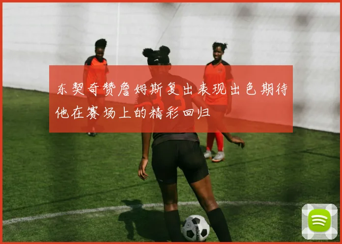 东契奇赞詹姆斯复出表现出色期待他在赛场上的精彩回归