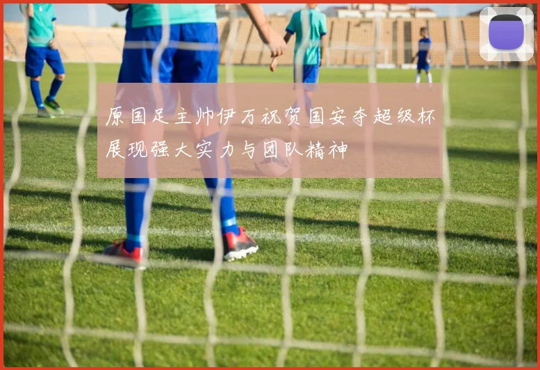 原国足主帅伊万祝贺国安夺超级杯展现强大实力与团队精神