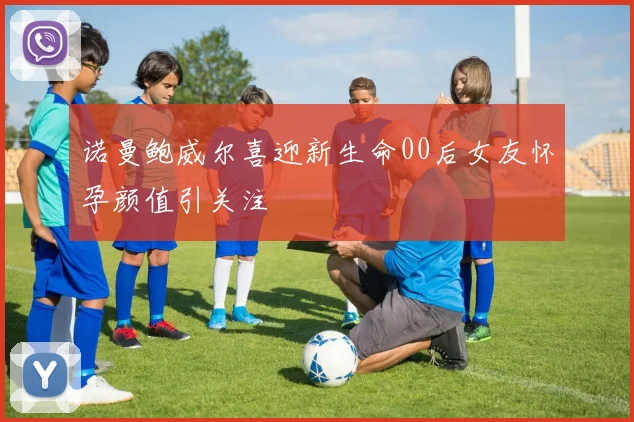 诺曼鲍威尔喜迎新生命00后女友怀孕颜值引关注
