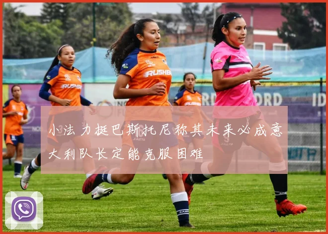 小法力挺巴斯托尼称其未来必成意大利队长定能克服困难