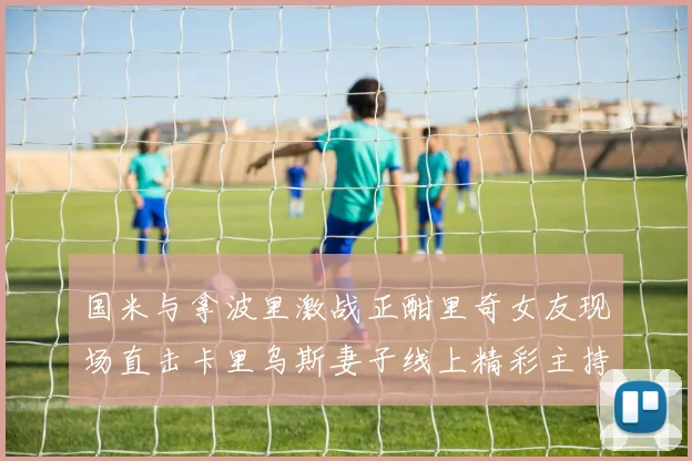 国米与拿波里激战正酣里奇女友现场直击卡里乌斯妻子线上精彩主持