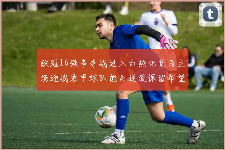 欧冠16强争夺战进入白热化皇马主场迎战意甲球队能否逆袭保留希望